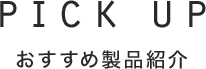 PICK UP おすすめ製品紹介