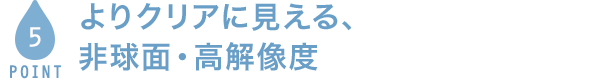 POINT5 よりクリアに見える、非球面・高解像度