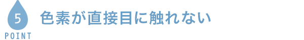 POINT5 色素が直接目に触れない