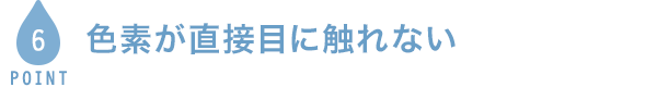 POINT5 色素が直接目に触れない
