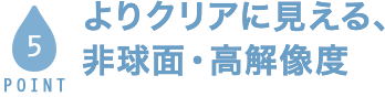 POINT5 よりクリアに見える、非球面・高解像度