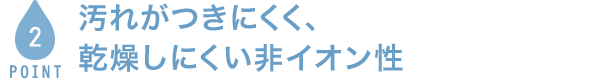POINT2 汚れがつきにくく、乾燥しにくい非イオン性